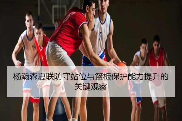 杨瀚森夏联防守站位与篮板保护能力提升的关键观察