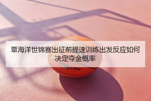 覃海洋世锦赛出征前提速训练出发反应如何决定夺金概率